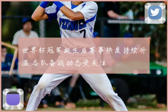 世界杯冠军诞生后赛事热度持续升温 各队备战动态受关注