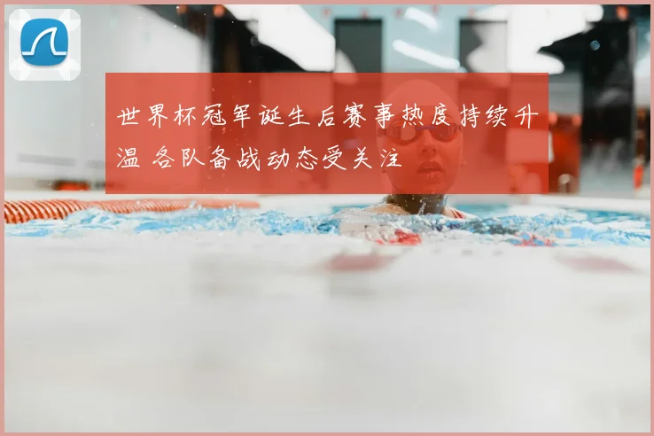 世界杯冠军诞生后赛事热度持续升温 各队备战动态受关注
