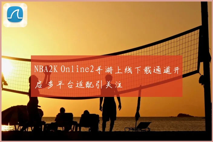 NBA2K Online2手游上线下载通道开启 多平台适配引关注