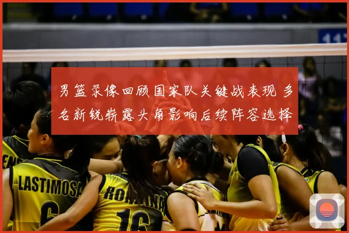 男篮录像回顾国家队关键战表现 多名新锐崭露头角影响后续阵容选择