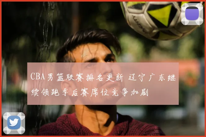 CBA男篮联赛排名更新 辽宁广东继续领跑季后赛席位竞争加剧