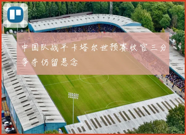 中国队战平卡塔尔世预赛收官三分争夺仍留悬念
