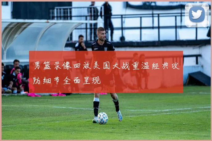 男篮录像回放美国大战重温经典攻防细节全面呈现