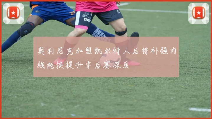 奥利尼克加盟凯尔特人后将补强内线轮换提升季后赛深度