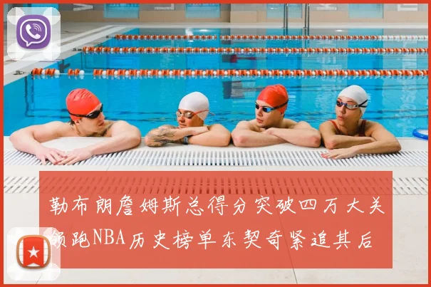 勒布朗詹姆斯总得分突破四万大关领跑NBA历史榜单东契奇紧追其后
