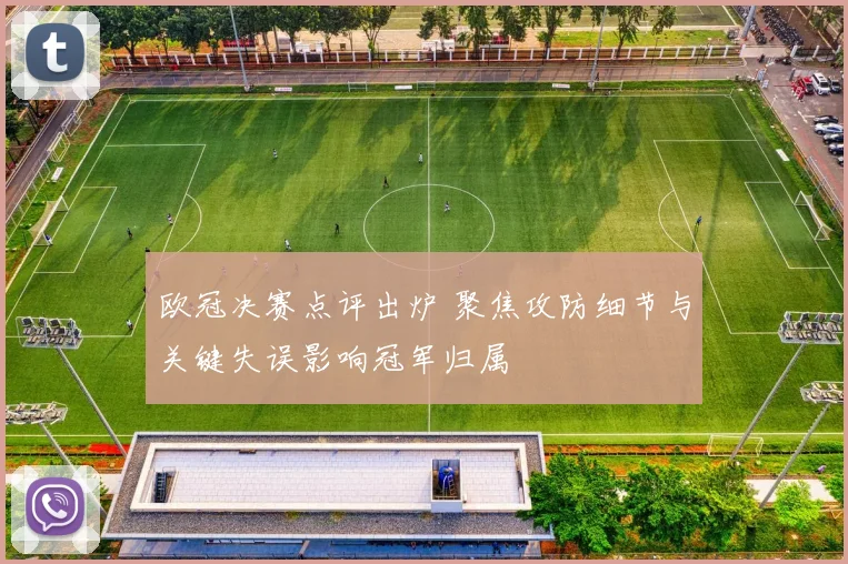 欧冠决赛点评出炉 聚焦攻防细节与关键失误影响冠军归属