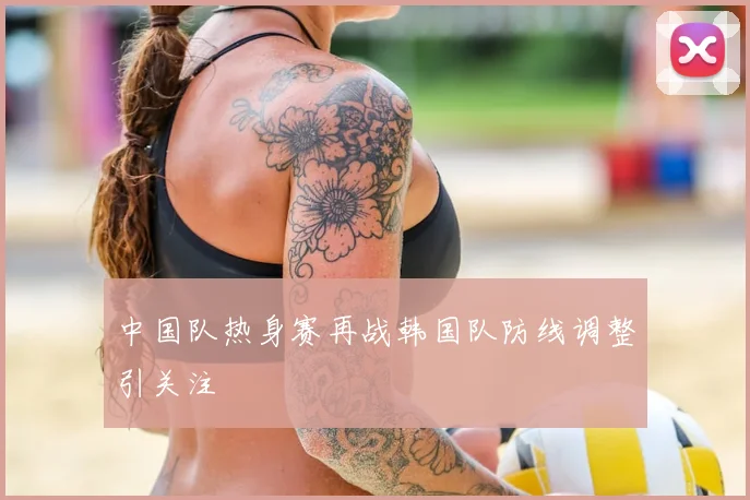 中国队热身赛再战韩国队防线调整引关注