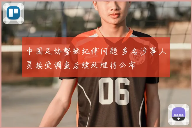 中国足协整顿纪律问题 多名涉事人员接受调查后续处理待公布