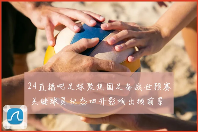 24直播吧足球聚焦国足备战世预赛 关键球员状态回升影响出线前景