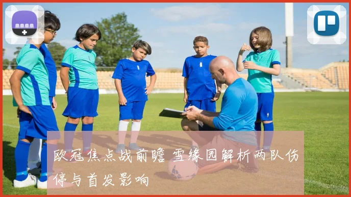 欧冠焦点战前瞻 雪缘园解析两队伤停与首发影响