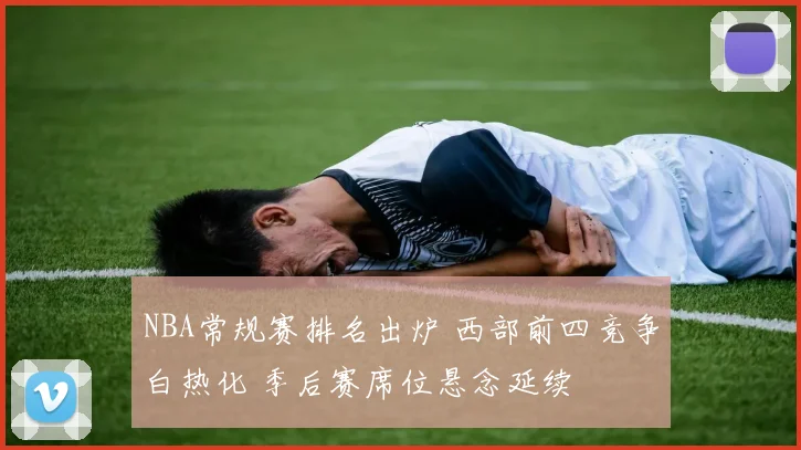 NBA常规赛排名出炉 西部前四竞争白热化 季后赛席位悬念延续