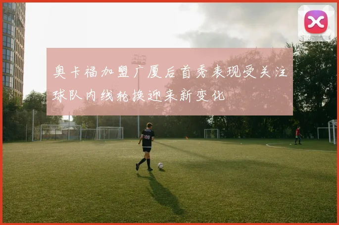 奥卡福加盟广厦后首秀表现受关注球队内线轮换迎来新变化
