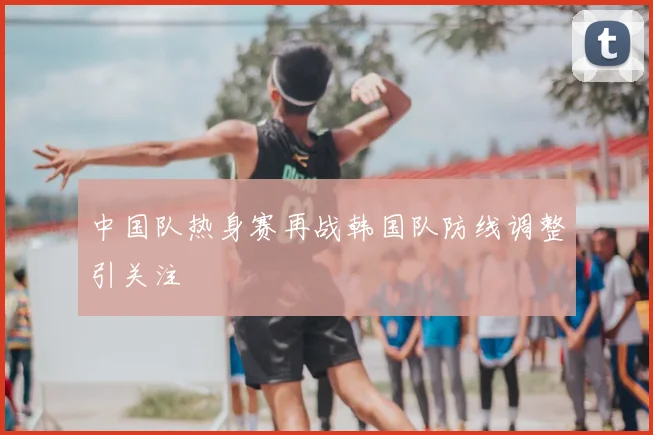 中国队热身赛再战韩国队防线调整引关注