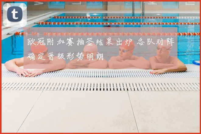 欧冠附加赛抽签结果出炉 各队对阵确定晋级形势明朗