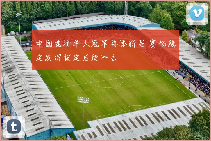 中国花滑单人冠军再添新星 赛场稳定发挥锁定后续冲击