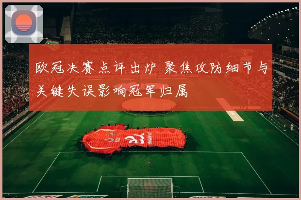 欧冠决赛点评出炉 聚焦攻防细节与关键失误影响冠军归属