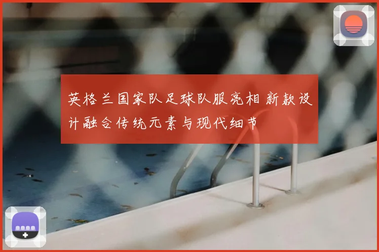 英格兰国家队足球队服亮相 新款设计融合传统元素与现代细节