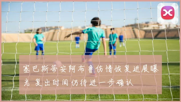 塞巴斯蒂安阿布鲁伤情恢复进展曝光 复出时间仍待进一步确认
