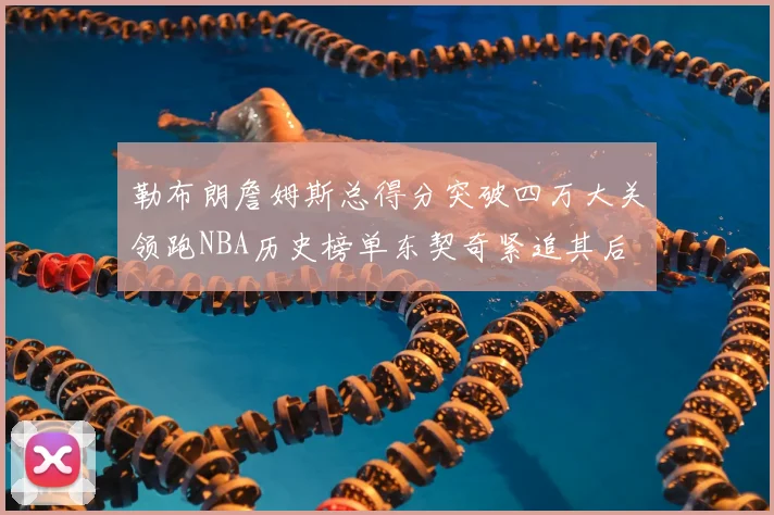勒布朗詹姆斯总得分突破四万大关领跑NBA历史榜单东契奇紧追其后