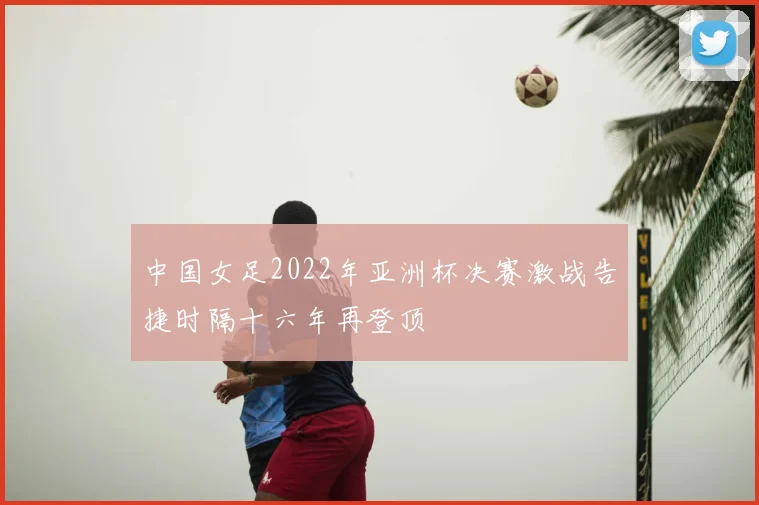 中国女足2022年亚洲杯决赛激战告捷时隔十六年再登顶
