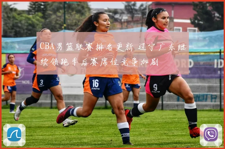 CBA男篮联赛排名更新 辽宁广东继续领跑季后赛席位竞争加剧