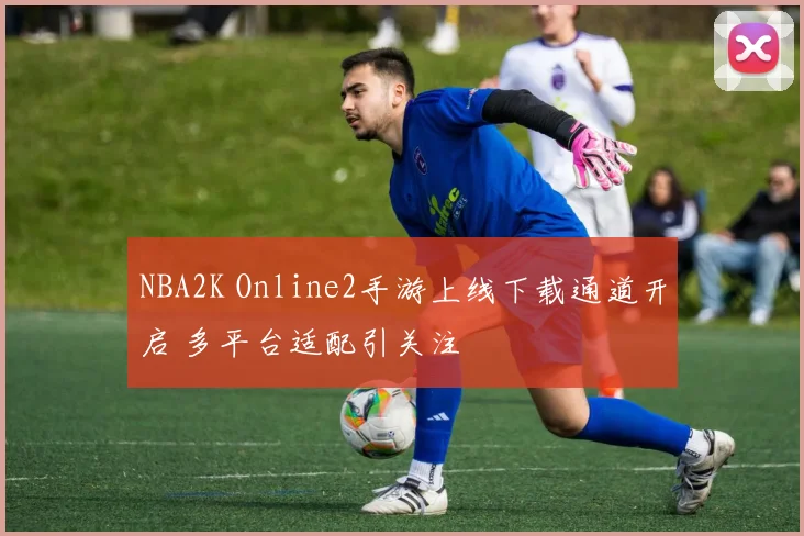 NBA2K Online2手游上线下载通道开启 多平台适配引关注