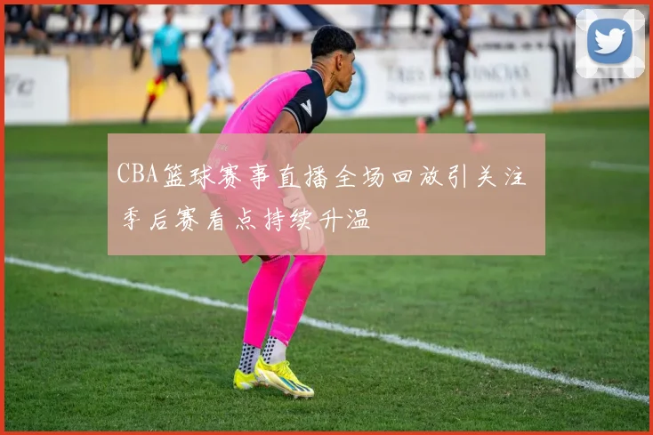 CBA篮球赛事直播全场回放引关注 季后赛看点持续升温