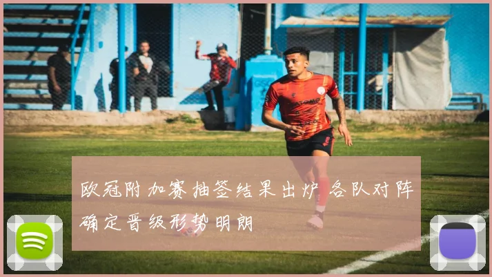 欧冠附加赛抽签结果出炉 各队对阵确定晋级形势明朗