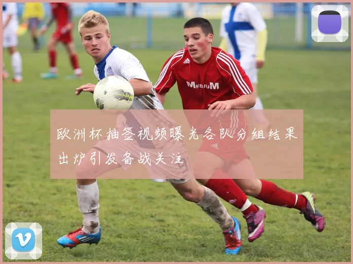 欧洲杯抽签视频曝光各队分组结果出炉引发备战关注