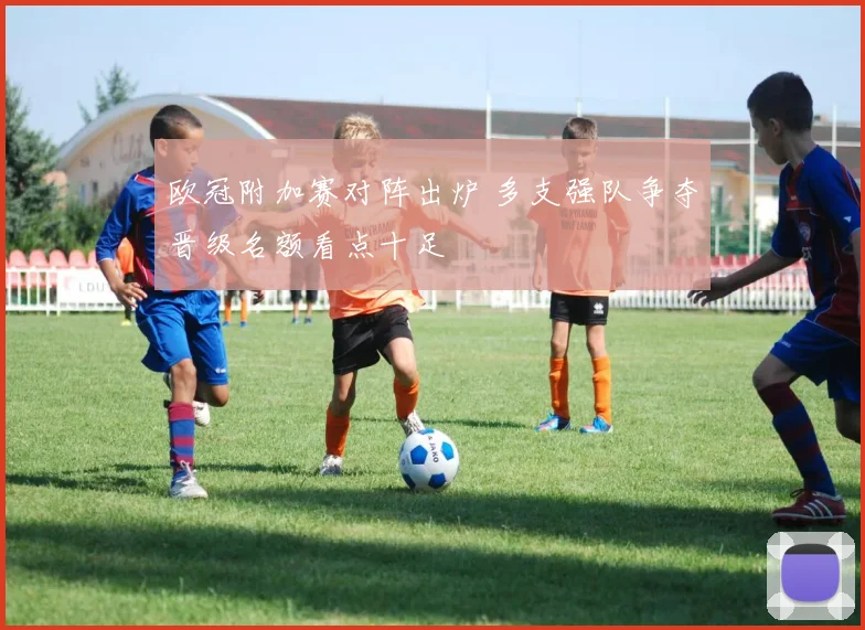 欧冠附加赛对阵出炉 多支强队争夺晋级名额看点十足