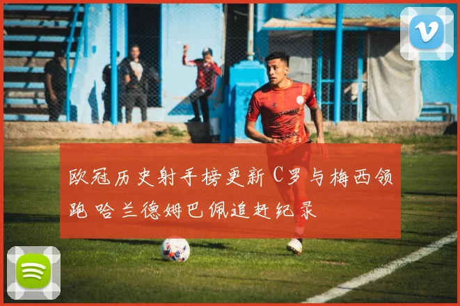 欧冠历史射手榜更新 C罗与梅西领跑 哈兰德姆巴佩追赶纪录